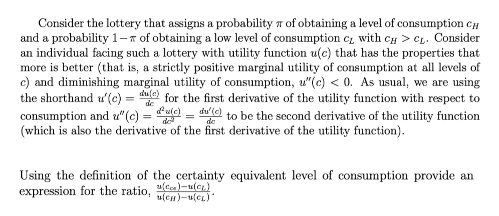 Consider the lottery that assigns a probability r of obtaining a level of consumption cH
and a probability 1-7 of obtaining a low level of consumption c̟ with CH > CL. Consider
an individual facing such a lottery with utility function u(c) that has the properties that
more is better (that is, a strictly positive marginal utility of consumption at all levels of
c) and diminishing marginal utility of consumption, u"(c) < 0. As usual, we are using
the shorthand u'(c) =
du(c)
for the first derivative of the utility function with respect to
consumption and u"(c):
dc
d²u(c)
= dc
du'(c)
dc
to be the second derivative of the utility function
(which is also the derivative of the first derivative of the utility function).
Using the definition of the certainty equivalent level of consumption provide an
expression for the ratio,
и(Ссе) — и(ст)
u(cH)-u(cL)'
