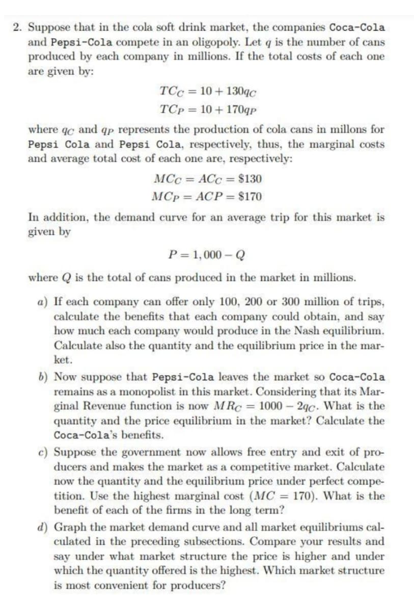 2. Suppose that in the cola soft drink market, the companies Coca-Cola
and Pepsi-Cola compete in an oligopoly. Let q is the number of cans
produced by each company in millions. If the total costs of each one
are given by:
TCc = 10 + 130qC
TCp = 10 + 170qp
where qc and qp represents the production of cola cans in millons for
Pepsi Cola and Pepsi Cola, respectively, thus, the marginal costs
and average total cost of each one are, respectively:
MCc = ACC = $130
MCp = ACP = $170
In addition, the demand curve for an average trip for this market is
given by
P = 1,000 – Q
where Q is the total of cans produced in the market in millions.
a) If each company can offer only 100, 200 or 300 million of trips,
calculate the benefits that each company could obtain, and say
how much each company would produce in the Nash equilibrium.
Calculate also the quantity and the equilibrium price in the mar-
ket.
b) Now suppose that Pepsi-Cola leaves the market so Coca-Cola
remains as a monopolist in this market. Considering that its Mar-
ginal Revenue function is now MRC = 1000 - 2qc. What is the
quantity and the price equilibrium in the market? Calculate the
Coca-Cola's benefits.
c) Suppose the government now allows free entry and exit of pro-
ducers and makes the market as a competitive market. Calculate
now the quantity and the equilibrium price under perfect compe-
tition. Use the highest marginal cost (MC = 170). What is the
benefit of each of the firms in the long term?
d) Graph the market demand curve and all market equilibriums cal-
culated in the preceding subsections. Compare your results and
say under what market structure the price is higher and under
which the quantity offered is the highest. Which market structure
is most convenient for producers?
