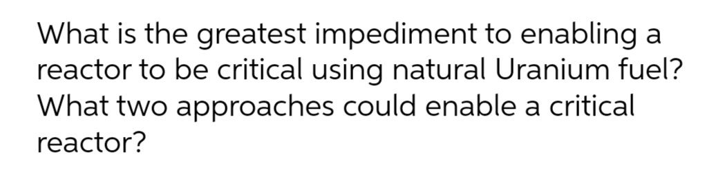 What is the greatest impediment to enabling a
reactor to be critical using natural Uranium fuel?
What two approaches could enable a critical
reactor?
