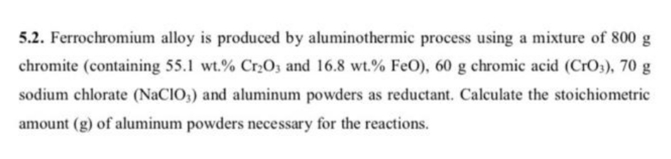 5.2. Ferrochromium alloy is produced by aluminothermic process using a mixture of 800 g
chromite (containing 55.1 wt.% Cr2O; and 16.8 wt.% FeO), 60 g chromic acid (CrO3), 70 g
sodium chlorate (NaCIO,) and aluminum powders as reductant. Calculate the stoichiometric
amount (g) of aluminum powders necessary for the reactions.
