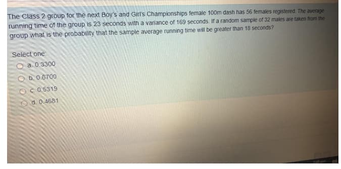 The Class 2 group for the next Boy's and Girl's Championships female 100m dash has 56 females registered. The average
running time of the group is 23 seconds with a variance of 169 seconds. If a random sample of 32 males are taken from the
group what is the probability that the sample average running time will be greater than 18 seconds?
Select one
O a 0.3300
O b. 0.6700
O C.0.5319
O d. 0.4681
