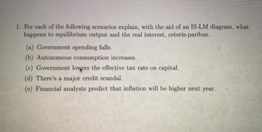 1. For each of the following scenarios explain, with the aid of an IS-LM diagram, what
happens to equilibrium output and the real interest, ceteris-paribus.
(a) Government spending falls.
(b) Autonomous consumption increases.
(c) Government lovgers the effective tax rate on capital.
(d) There's a major credit scandal.
(e) Financial analysts predict that inflation will be higher next year.
