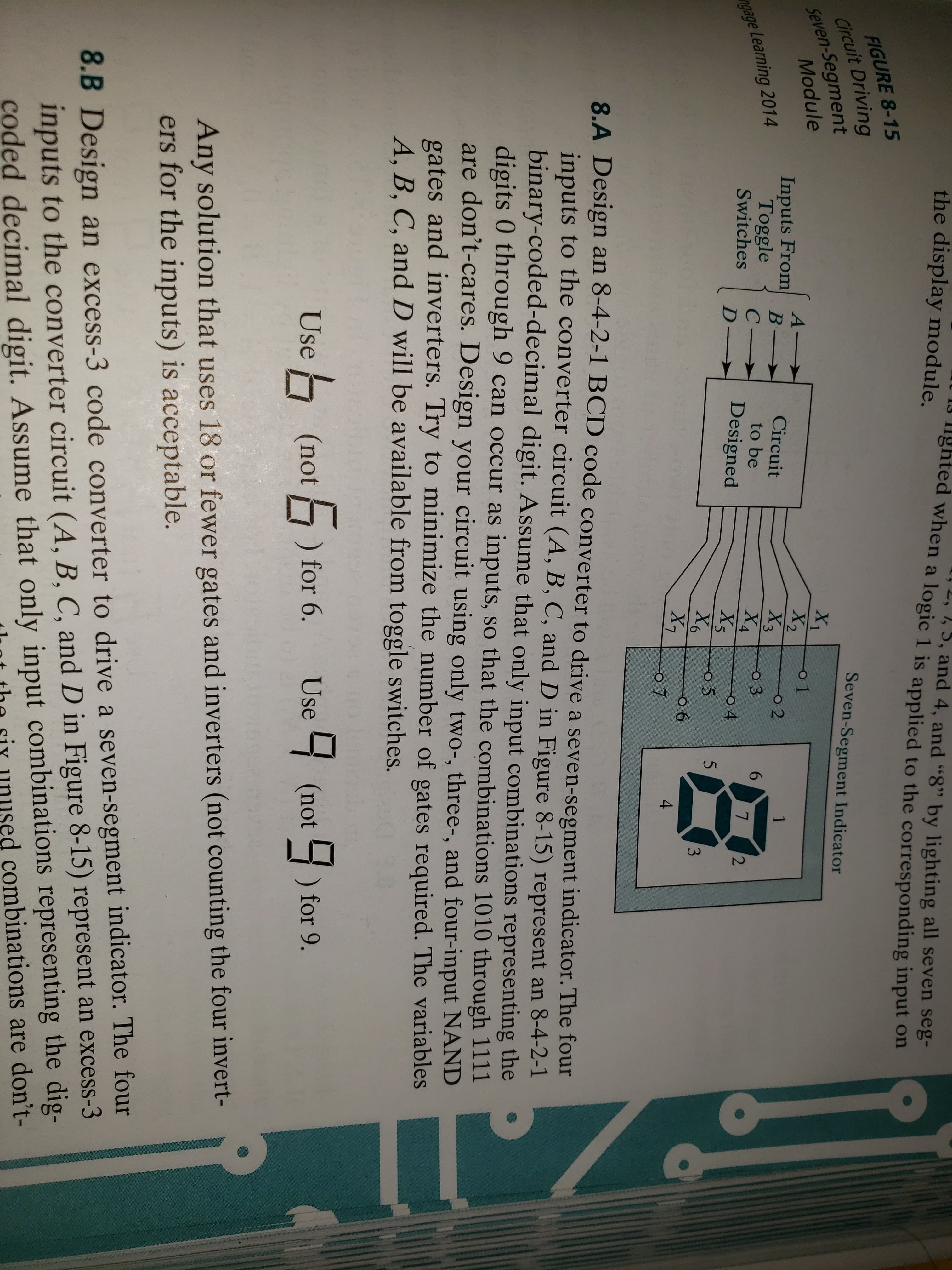 the display module.
lghted when a logic
, 7, 5, and 4, and "8" by lighting all seven seg-
ogic 1 is applied to the corresponding input on
a
FIGURE 8-15
circuit Driving
Seven-Segment
Seven-Segment Indicator
Module
Inputs From
n Toggle C- | Designed X 06
A- | Circuit
2
to be
gage Learning 2014
Switches
4
5
7
8.A Design an 8-4-2-1 BCD code converter to drive a seven-segment indicator. The four
inputs to the converter circuit (A, B, C, and D in Figure 8-15) represent an 8-4-2-1
binary-coded-decimal digit. Assume that only input combinations representing the
digits 0 through 9 can occur as inputs, so that the combinations 1010 through 1111
are don't-cares. Design your ci
gates and inverters
A, B, C, and D will be available from toggle switches.
.
rcuit using only two-, three-, and four-input NAND
. Try to minimize the number of gates required. The variables
Use
(not for 6. Use(not ) for 9.
Any solution that uses 18 or fewer gates and inverters (not counting the four invert-
ers for the inputs) is acceptable.
8.B Design an excess-3 code converter to drive a seven-segment indicator. The four
inputs to the converter circuit (A, B, C, and D in Figure 8-15) represent an excess-3
coded decimal digit. Assume that only input combinations representing the dig-
nt the siy unused combinations are don't-
