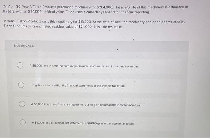 On April 30, Year 1, Tilton Products purchased machinery for $264,00o. The useful life of this machinery is estimated at
8 years, with an $24,000 residual value. Tilton uses a calendar year-end for financial reporting.
In Year 7, Tilton Products sells this machinery for $18,000. At the date of sale, the machinery had been depreciated by
Tilton Products to its estimated residual value of $24,000. This sale results in:
Multiple Choice
A $6,000 loss in both the company's financial statements and its income tax return.
No gain or loss in either the financial statements or the income tax return.
A $6,000 loss in the financial statements, but no gain or loss in the income tax return.
A $6,000 loss in the financial statements; a $6,000 gain in the income tax return.
