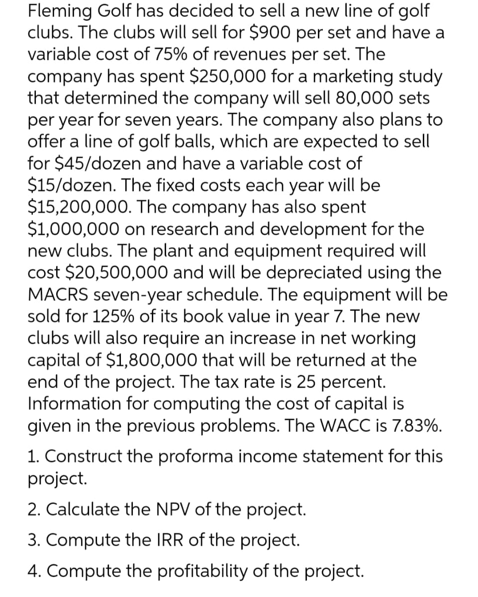 Fleming Golf has decided to sell a new line of golf
clubs. The clubs will sell for $900 per set and have a
variable cost of 75% of revenues per set. The
company has spent $250,000 for a marketing study
that determined the company will sell 80,000 sets
per year for seven years. The company also plans to
offer a line of golf balls, which are expected to sell
for $45/dozen and have a variable cost of
$15/dozen. The fixed costs each year will be
$15,200,000. The company has also spent
$1,000,000 on research and development for the
new clubs. The plant and equipment required will
cost $20,500,000 and will be depreciated using the
MACRS seven-year schedule. The equipment will be
sold for 125% of its book value in year 7. The new
clubs will also require an increase in net working
capital of $1,800,000 that will be returned at the
end of the project. The tax rate is 25 percent.
Information for computing the cost of capital is
given in the previous problems. The WACC is 7.83%.
1. Construct the proforma income statement for this
project.
2. Calculate the NPV of the project.
3. Compute the IRR of the project.
4. Compute the profitability of the project.
