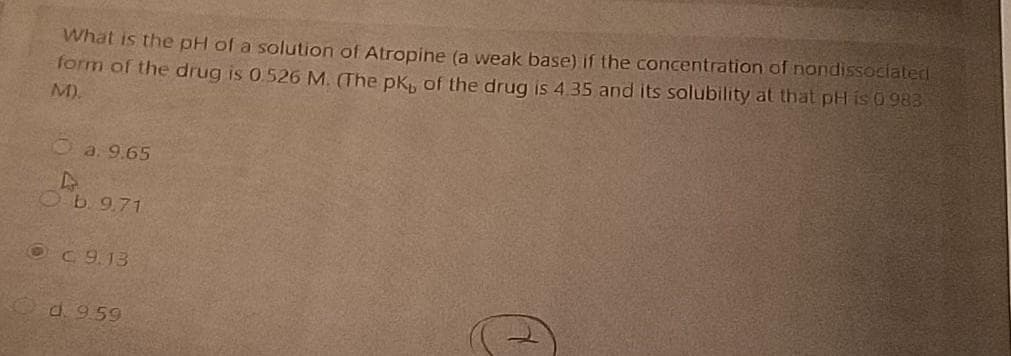 What is the pH of a solution of Atropine (a weak base) if the concentration of nondissociated
form of the drug is 0.526 M. (The pk, of the drug is 4.35 and its solubility at that pH is 0983
M).
Oa. 9.65
Ob.9.71
OC 9.13
d. 959
