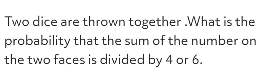 Two dice are thrown together.What is the
probability that the sum of the number on
the two faces is divided by 4 or 6.