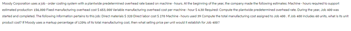 Moody Corporation uses a job - order costing system with a plantwide predetermined overhead rate based on machine - hours. At the beginning of the year, the company made the following estimates: Machine - hours required to support
estimated production 156,000 Fixed manufacturing overhead cost $ 653,000 Variable manufacturing overhead cost per machine -hour $ 4.30 Required: Compute the plantwide predetermined overhead rate. During the year, Job 400 was
started and completed. The following information pertains to this job: Direct materials $ 320 Direct labor cost $ 270 Machine -hours used 39 Compute the total manufacturing cost assigned to Job 400. If Job 400 includes 60 units, what is its unit
product cost? If Moody uses a markup percentage of 120% of its total manufacturing cost, then what selling price per unit would it establish for Job 400?