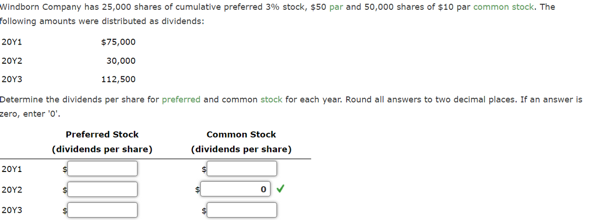 Windborn Company has 25,000 shares of cumulative preferred 3% stock, $50 par and 50,000 shares of $10 par common stock. The
following amounts were distributed as dividends:
20Y1
20Y2
20Y3
Determine the dividends per share for preferred and common stock for each year. Round all answers to two decimal places. If an answer is
zero, enter '0'.
20Y1
20Y2
20Y3
$75,000
30,000
112,500
Preferred Stock
(dividends per share)
$
Common Stock
(dividends per share)
0