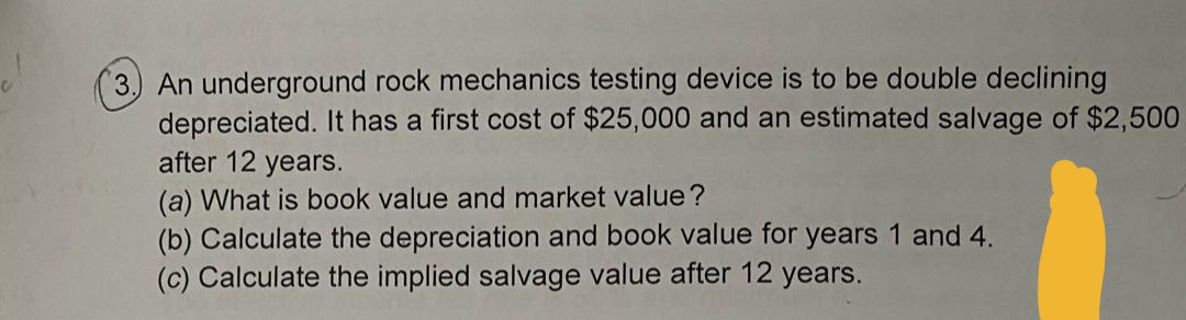 3.) An underground rock mechanics testing device is to be double declining
depreciated. It has a first cost of $25,000 and an estimated salvage of $2,500
after 12 years.
(a) What is book value and market value?
(b) Calculate the depreciation and book value for years 1 and 4.
(c) Calculate the implied salvage value after 12 years.
