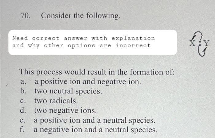 70. Consider the following.
Need correct answer with explanation
and why other options are incorrect
This process would result in the formation of:
a.
a positive ion and negative ion.
b. two neutral species.
C.
two radicals.
d. two negative ions.
e.
f.
a positive ion and a neutral species.
a negative ion and a neutral species.
{₂