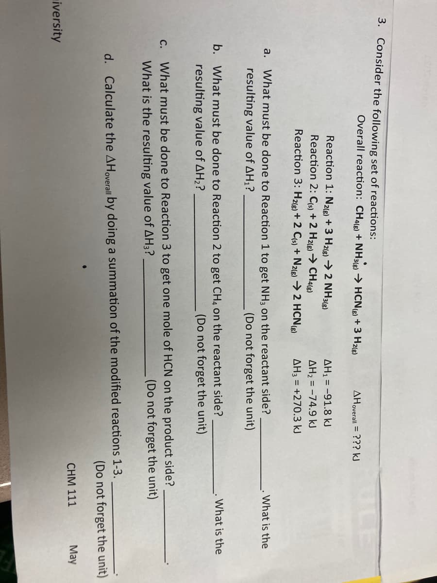 3. Consider the following set of reactions:
Overall reaction: CH4g) + NH3() → HCNe) + 3 H2(8)
AHoverall = ??? kJ
Reaction 1: N2(e) + 3 H2(g) → 2 NH3(8)
Reaction 2: Cs) + 2 H2(g) → CH4L8)
AH1 = -91.8 kJ
AH2 = -74.9 kJ
Reaction 3: H2(e) + 2 Cs) + N2(8) → 2 HCN(g)
AH3 = +270.3 kJ
a.
What must be done to Reaction 1 to get NH3 on the reactant side?
What is the
resulting value of AH1?
(Do not forget the unit)
b. What must be done to Reaction 2 to get CH4 on the reactant side?
What is the
resulting value of AH2?
(Do not forget the unit)
What must be done to Reaction 3 to get one mole of HCN on the product side?
(Do not forget the unit)
С.
What is the resulting value of AH3?
d. Calculate the AHoverall by doing a summation of the modified reactions 1-3.
(Do not forget the unit)
CHM 111
May
iversity

