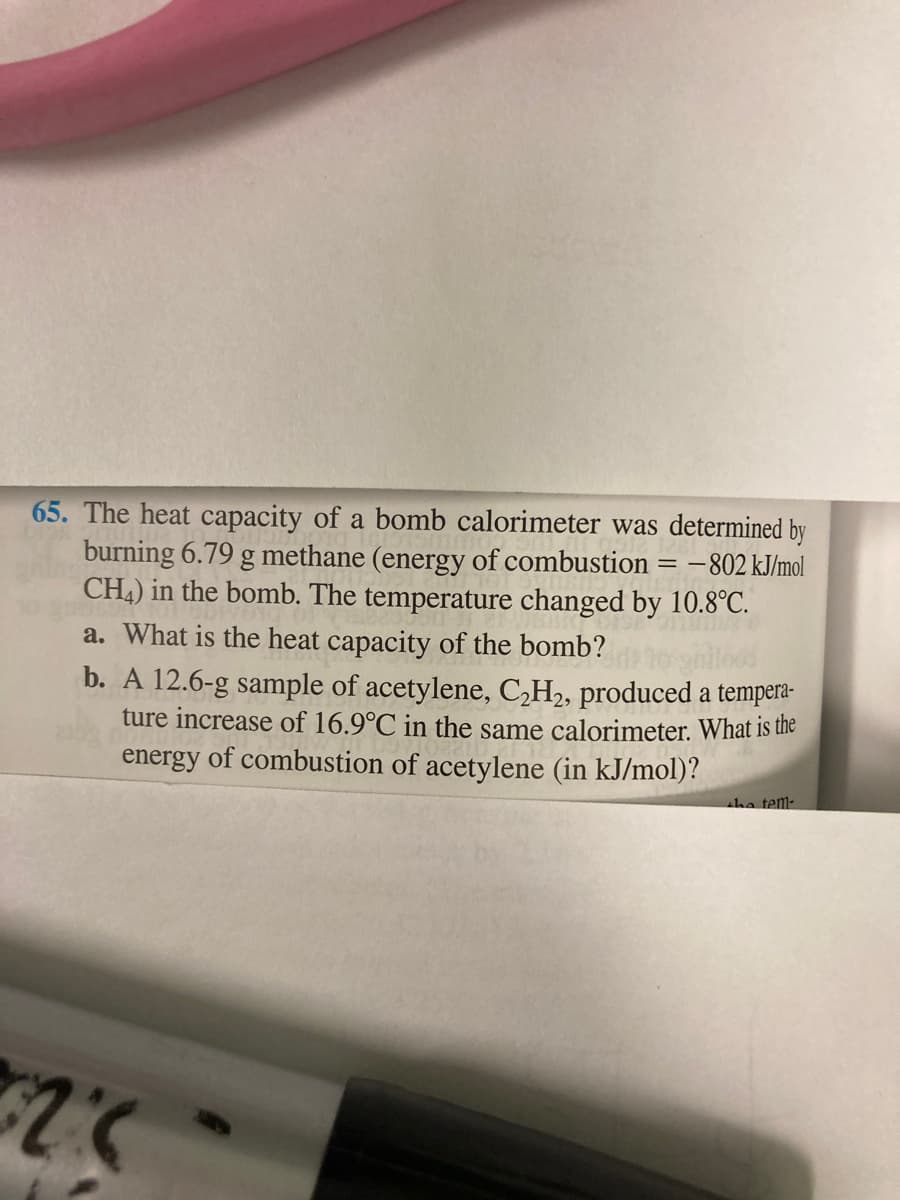 65. The heat capacity of a bomb calorimeter was determined by
burning 6.79 g methane (energy of combustion
CH4) in the bomb. The temperature changed by 10.8°C.
-802 kJ/mol
a. What is the heat capacity of the bomb?
b. A 12.6-g sample of acetylene, C,H2, produced a tempera-
ture increase of 16.9°C in the same calorimeter. What is the
energy of combustion of acetylene (in kJ/mol)?
tha tem-
