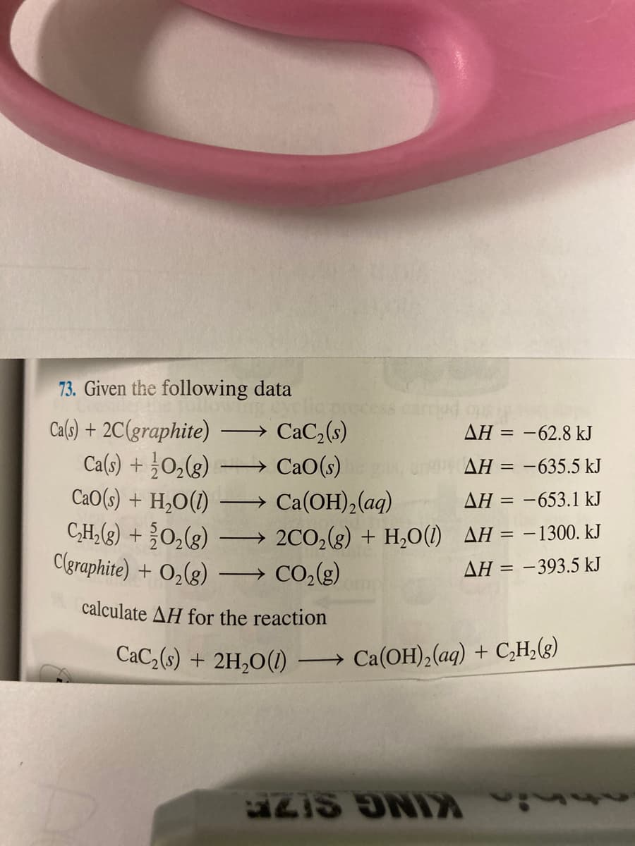 73. Given the following data
Ca(s) + 2C(graphite)
Ca(s) + ¿O,(g)
CaO(s) + H,O(1)
C,H,(2) + 0,(g)
Clgraphite) + O,(g)
CaC,(s)
ΔΗ--62.8 k
→ CaO(s)
AH = -635.5 kJ
Ca(OH), (aq)
AH = -653.1 kJ
2CO,(g) + H,O(1) AH = -1300. kJ
CO,(g)
AH = -393.5 kJ
calculate AH
the reaction
CaC,(s) + 2H,O(1) → Ca(OH),(aq) + C,H¿(g)
IS ONIA
