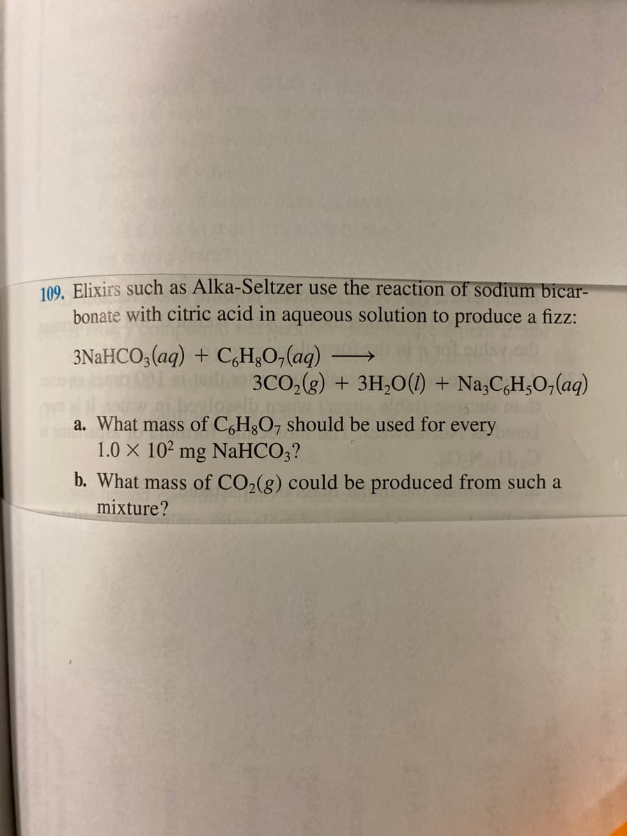 109. Elixirs such as Alka-Seltzer use the reaction of sodium bicar-
bonate with citric acid in aqueous solution to produce a fizz:
3NAHCO,(aq) + C,H¿O,(aq) →
3CO,(8) + 3H,0() + Na,C,H,O,(aq)
a. What mass of C,H3O7 should be used for every
1.0 X 102 mg NaHCO3?
b. What mass of CO2(g) could be produced from such a
mixture?
