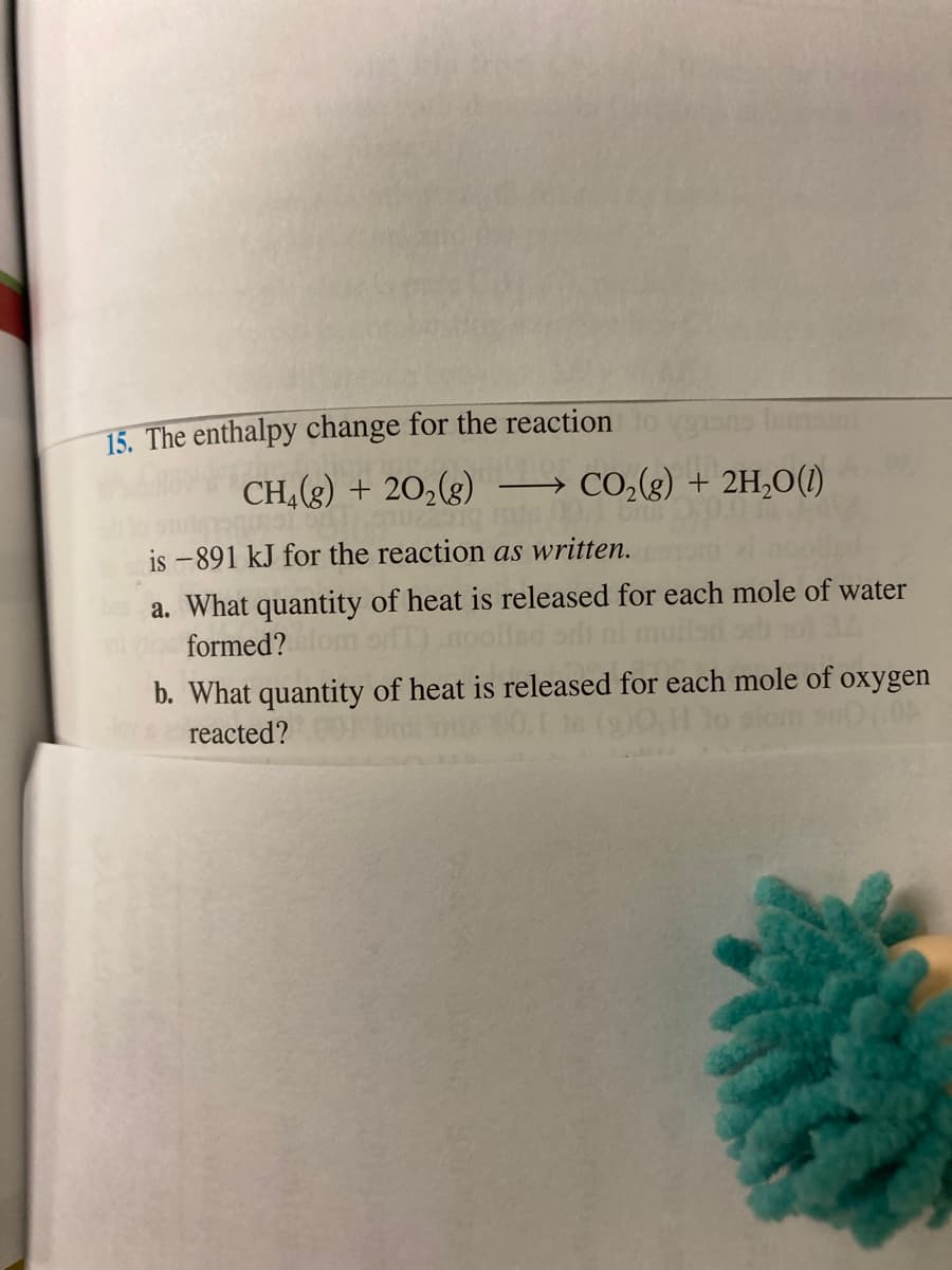 15. The enthalpy change for the reaction
CH,(g) + 20,(g)
CO,(g) + 2H,O()
is -891 kJ for the reaction as written.
a. What quantity of heat is released for each mole of water
formed?
b. What quantity of heat is released for each mole of oxygen
reacted?
