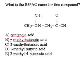 What is the IUPAC name for this compound?
CH 3
CH3- CH - CH2- C -OH
A) pentanoic acid
B) y-methylbutanoic acid
c) 3-methylbutanoic acid
D) y-methyl butyric acid
E) 2-methyl-4-butanoic acid
