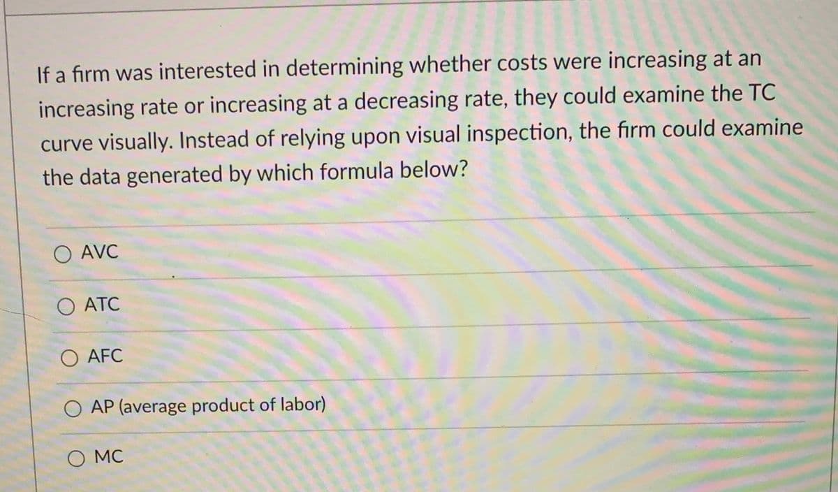 If a firm was interested in determining whether costs were increasing at an
increasing rate or increasing at a decreasing rate, they could examine the TC
curve visually. Instead of relying upon visual inspection, the firm could examine
the data generated by which formula below?
O AVC
O ATC
AFC
AP (average product of labor)
O MC
