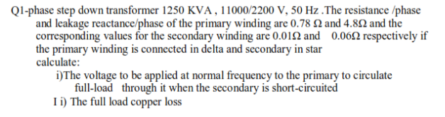 QI-phase step down transformer 1250 KVA, 11000/2200 V, 50 Hz .The resistance /phase
and leakage reactance/phase of the primary winding are 0.78 N and 4.82 and the
corresponding values for the secondary winding are 0.012 and 0.062 respectively if
the primary winding is connected in delta and secondary in star
calculate:
i)The voltage to be applied at normal frequency to the primary to circulate
full-load through it when the secondary is short-circuited
L) The full load copper loss
