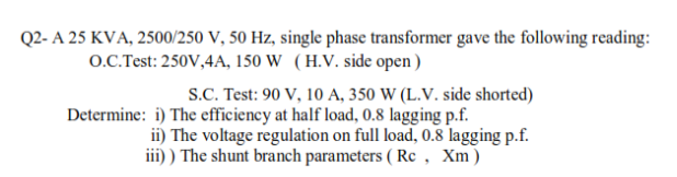 Q2- A 25 KVA, 2500/250 V, 50 Hz, single phase transformer gave the following reading:
o.C.Test: 250V,4A, 150 W (H.V. side open)
S.C. Test: 90 V, 10 A, 350 W (L.V. side shorted)
Determine: i) The efficiency at half load, 0.8 lagging p.f.
ii) The voltage regulation on full load, 0.8 lagging p.f.
iii) ) The shunt branch parameters ( Rc, Xm)
