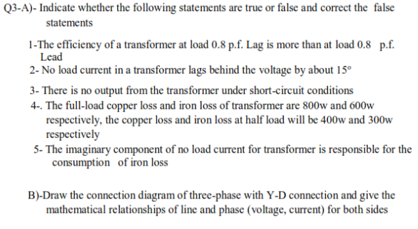 Q3-A)- Indicate whether the following statements are true or false and correct the false
statements
1-The efficiency of a transformer at load 0.8 p.f. Lag is more than at load 0.8 p.f.
Lead
2- No load current in a transformer lags behind the voltage by about 15°
3- There is no output from the transformer under short-circuit conditions
4-. The full-load copper loss and iron loss of transformer are 800w and 600w
respectively, the copper loss and iron loss at half load will be 400w and 300w
respectively
