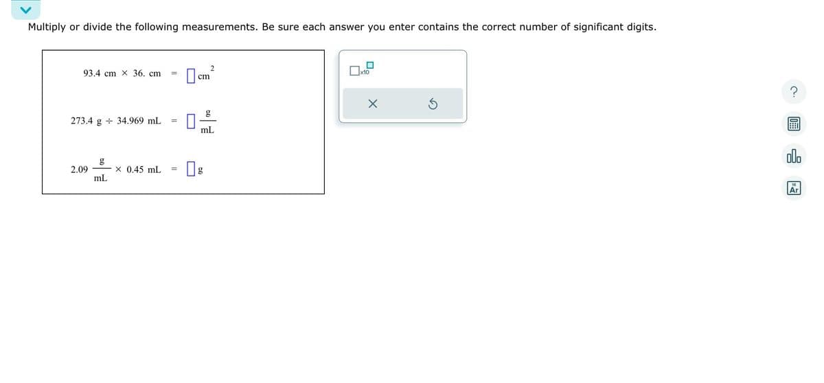 Multiply or divide the following measurements. Be sure each answer you enter contains the correct number of significant digits.
93.4 cm X 36. cm
273.4 g 34.969 mL
2.09
X 0.45 mL
mL
=
=
cm
2
mL
g
x10
X
5
?
olo
18
Ar