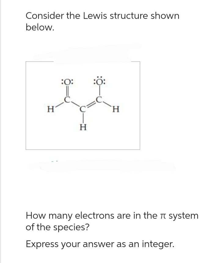 Consider the Lewis structure shown
below.
:O:
:Ö:
II
H
H
H
How many electrons are in the system
of the species?
Express your answer as an integer.