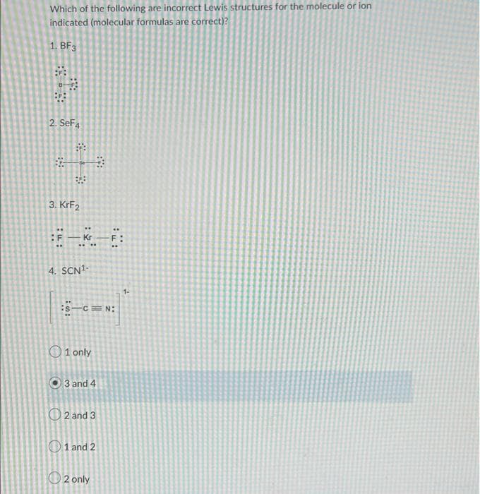 Which of the following are incorrect Lewis structures for the molecule or ion
indicated (molecular formulas are correct)?
1. BF3
2. SeF4
678
#
3. KrF2
F
4. SCN¹-
:S-C=N:
O1 only
3 and 4
2 and 3
1 and 2
2 only
1-