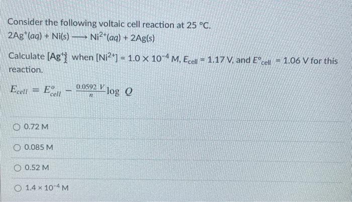 Consider the following voltaic cell reaction at 25 °C.
2Ag (aq) + Ni(s)
→ Ni2*(aq) + 2Ag(s)
Calculate [Ag* when [Ni2*] = 1.0 × 104 M, Ecel = 1.17 V, and E°cell = 1.06 V for this
reaction.
Ecell = E°
0.0592 V Jog Q
cell
O 0.72 M
O 0.085 M
O 0.52 M
O 1.4 x 10-4M
