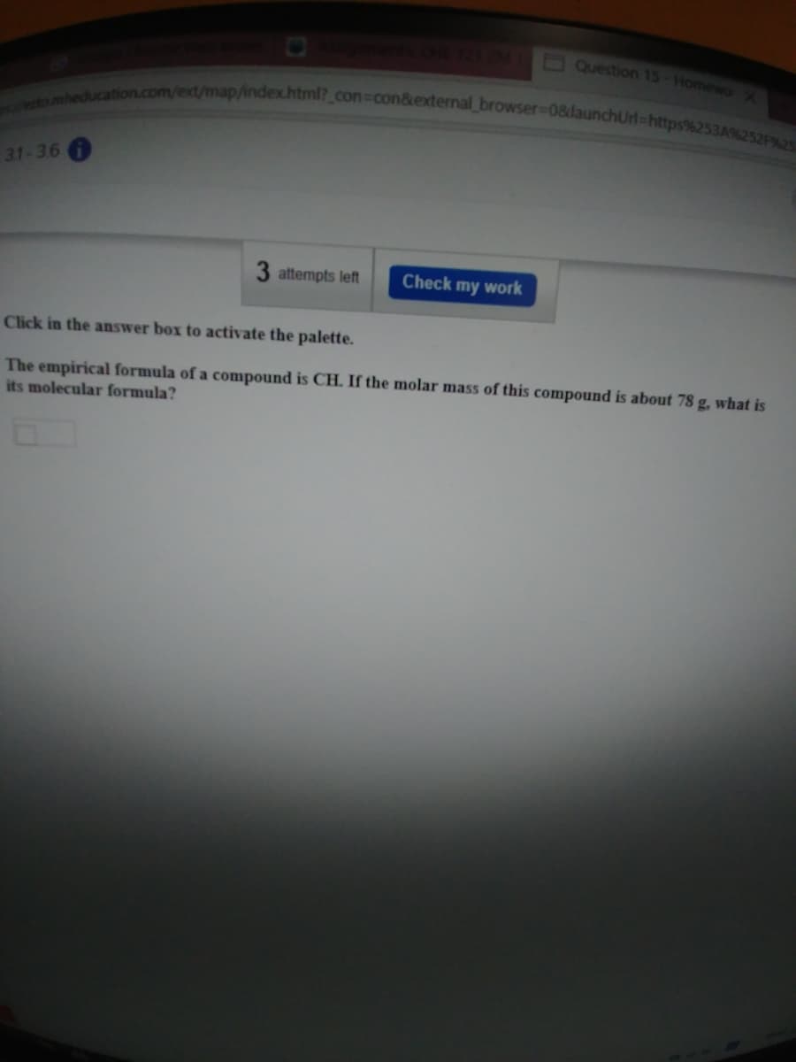 nheducation.com/ext/map/indexchtml?_con%3Dcon&external browser%3D08daunchUrl%-https%253A%252F%25-
E Question 15-Homewox
31-36
3 attempts left
Check my work
Click in the answer box to activate the palette.
The empirical formula of a compound is CH. If the molar mass of this compound is about 78 g, what is
its molecular formula?
