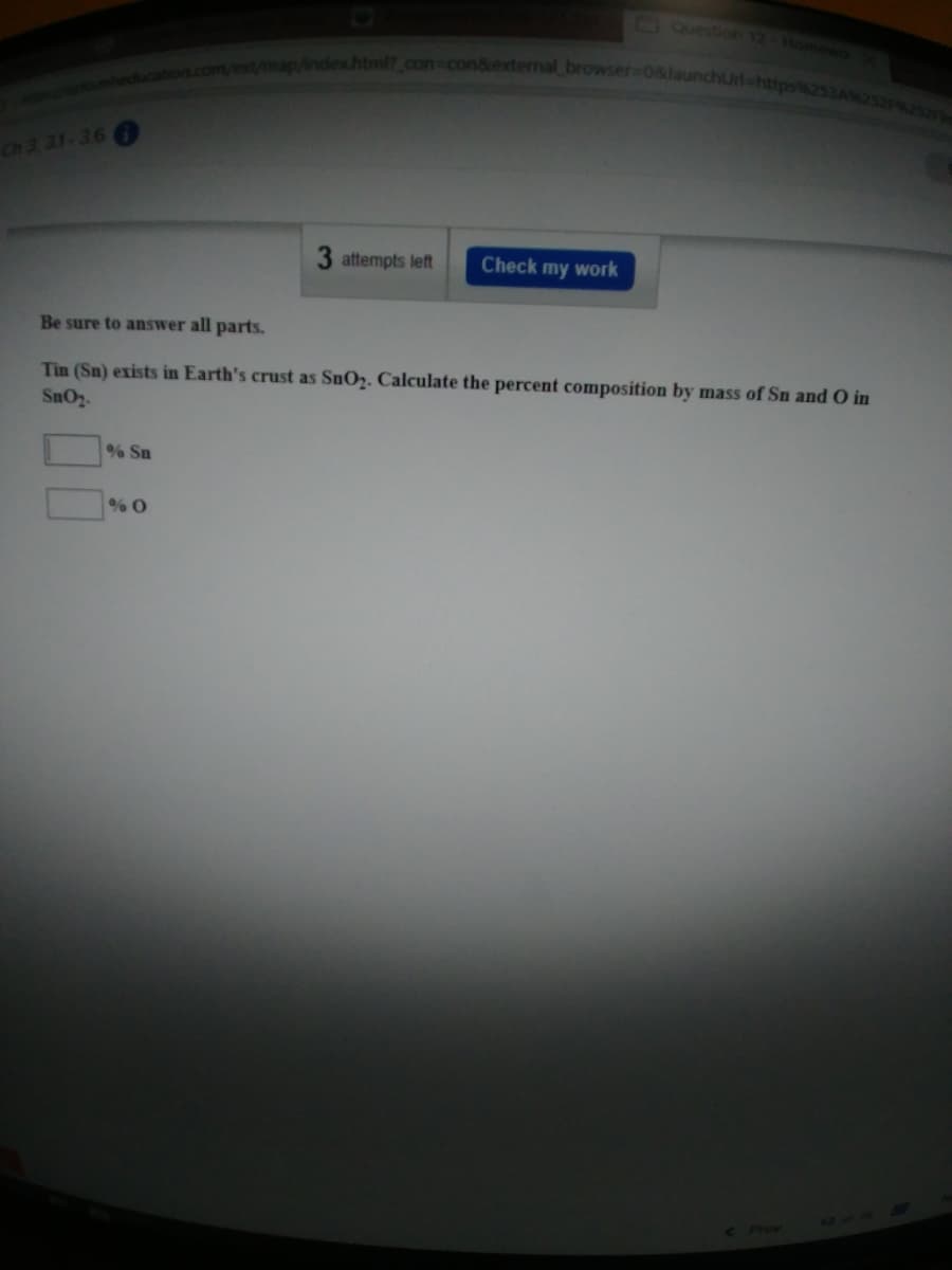 indexhtml?_con con&external browser-08launchUrl-https%253A252F%25
Question 12 Home
Ch 3. 31-36
3 attempts left
Check my work
Be sure to answer all parts.
Tin (Sn) exists in Earth's crust as SnO2. Calculate the percent composition by mass of Sn and O in
SnO2.
% Sn
1219
< Piev
