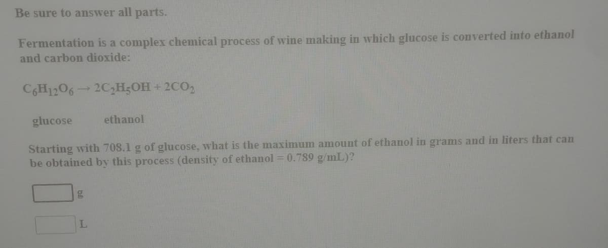 Be sure to answer all parts.
Fermentation is a complex chemical process of wine making in which glucose is converted into ethanol
and carbon dioxide:
CGH1206
2C,H;OH + 2CO,
glucose
ethanol
Starting with 708.1 g of glucose, what is the maximum amount of ethanol in grams and in liters that can
be obtained by this process (density of ethanol = 0.789 g/mL)?
L.
