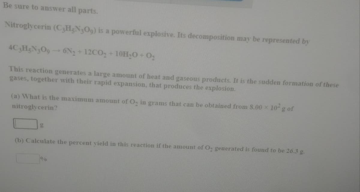 Be sure to answer all parts.
Nitroglycerin (C;H;N3O9) is a powerful explosive. Its decomposition may be represented by
4C H;N3O9 6N2 + 12CO, +10H,0 02
This reaction generates a large amount of heat and gaseous products. It is the sudden formation of these
gases, together with their rapid expansion, that produces the explosion.
(a) What is the maximum amount of O, in grams that can be obtained from 8.00 x 10 g of
nitroglycerin?
(b) Calculate the percent vield in this reaction if the amount of O, generated is found to be 26.3 g.
0/0
