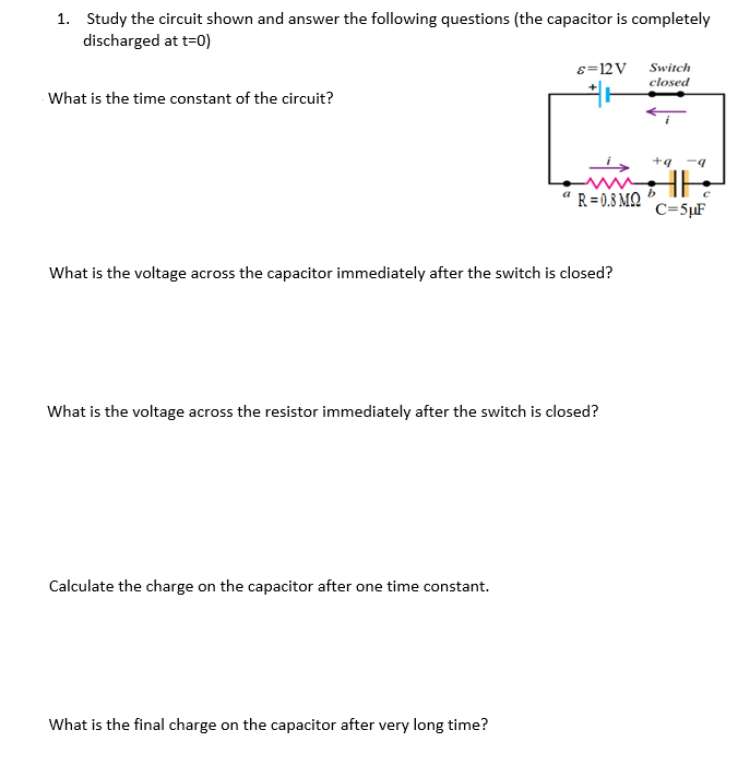 1. Study the circuit shown and answer the following questions (the capacitor is completely
discharged at t=0)
8=12V
Switch
closed
What is the time constant of the circuit?
+g -4
" R = 0.8 M2
C=5µF
What is the voltage across the capacitor immediately after the switch is closed?
What is the voltage across the resistor immediately after the switch is closed?
Calculate the charge on the capacitor after one time constant.
What is the final charge on the capacitor after very long time?
