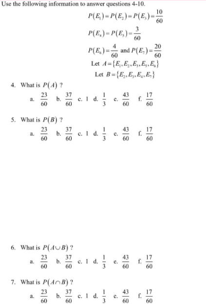 Use the following information to answer questions 4-10.
4. What is P(4) ?
23
60
a.
5. What is P(B)?
23
60
a.
a.
S
6. What is P(AUB)?
23
60
a.
b.
37
60
37
60
b.
7. What is P(AB)?
23
60
37
60
37
60
10
P(E)=P(E₂)=P(E)== 60
C.
3
P(E)=P(E)= 60
4
P(E)= and P(E)=
60
Let A={E₁, E₂,E,,E.E}
Let B=(E₂,E,,E.E.}
c. 1 d.
1 d.
c. 1 d.
c. 1 d.
1|3
113
e.
e.
e.
e.
43
60
43
60
43
60
f.
f.
17
60
17
60
17
60
20
60
17
60