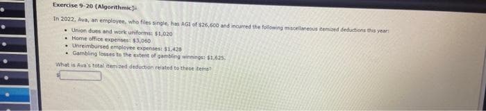 Exercise 9-20 (Algorithmic
In 2022, Ava, an employee, who files single, has AGI of $26,600 and incurred the following miscellaneous itemized deductions this year:
Union dues and work uniforms: $1,020
Home office expenses: $3,060
Unreimbursed employee expenses: $1,428
Gambling losses to the extent of gambling winnings: $1,625,
What is Ava's total itemized deduction related to these items?