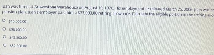 Juan was hired at Brownstone Warehouse on August 10, 1978. His employment terminated March 25, 2006. Juan was no
pension plan. Juan's employer paid him a $77,000.00 retiring allowance. Calculate the eligible portion of the retiring allow
O $16.500.00
O $36,000.00
O $45,500.00
O $52,500.00