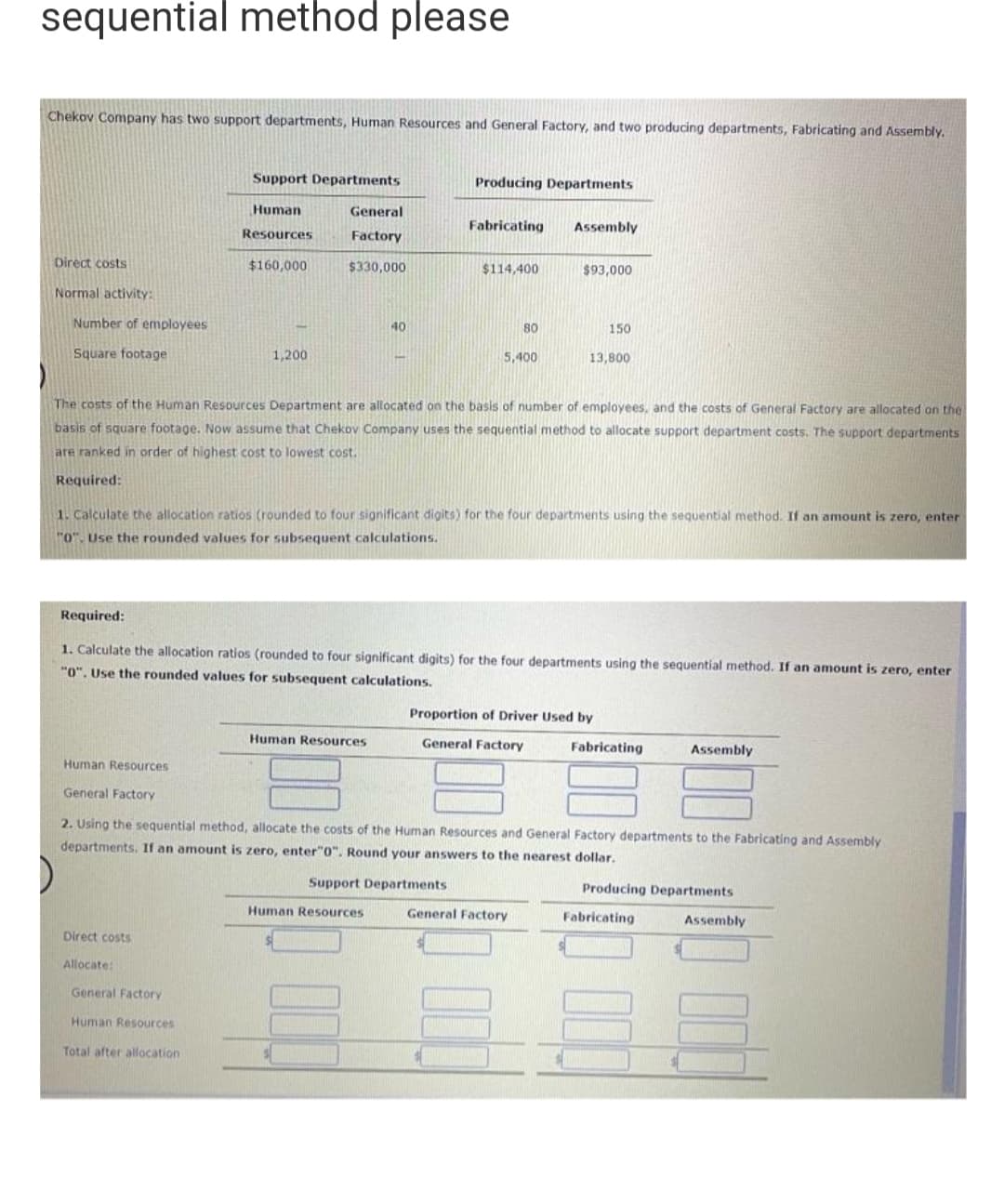 sequential method please
Chekov Company has two support departments, Human Resources and General Factory, and two producing departments, Fabricating and Assembly.
Direct costs
Normal activity:
Number of employees
Square footage
Human Resources
General Factory
Support Departments
Human
Resources
$160,000
1,200
Direct costs
Allocate:
General
Factory
$330,000
General Factory
Human Resources
Total after allocation
40
Human Resources
Producing Departments
Fabricating Assembly
The costs of the Human Resources Department are allocated on the basis of number of employees, and the costs of General Factory are allocated on the
basis of square footage. Now assume that Chekov Company uses the sequential method to allocate support department costs. The support departments
are ranked in order of highest cost to lowest cost.
Required:
$114,400
1. Calculate the allocation ratios (rounded to four significant digits) for the four departments using the sequential method. If an amount is zero, enter
"0". Use the rounded values for subsequent calculations.
Human Resources
Required:
1. Calculate the allocation ratios (rounded to four significant digits) for the four departments using the sequential method. If an amount is zero, enter
"0". Use the rounded values for subsequent calculations.
Support Departments.
80
5,400
$93,000
150
13,800
Proportion of Driver Used by
General Factory
2. Using the sequential method, allocate the costs of the Human Resources and General Factory departments to the Fabricating and Assembly
departments. If an amount is zero, enter"0". Round your answers to the nearest dollar.
General Factory
Fabricating
Assembly
Producing Departments
Fabricating
Assembly