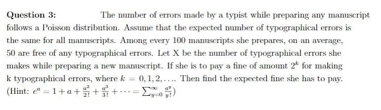 Question 3:
The number of errors made by a typist while preparing any mamuscript
follows a Poisson distribution. Assume that the expected number of typographical errors is
the same for all manuscripts. Among every 100 manuseripts she prepares, on an average,
50 are free of any typographical errors. Let X be the number of typographical errors she
makes while preparing a new manuscript. If she is to pay a fine of amount 2* for making
0, 1, 2,... Then find the expected fine she has to pay.
k typographical errors, where k
%3D
(Hint: e" = 1+a ++
....
2!
3!
