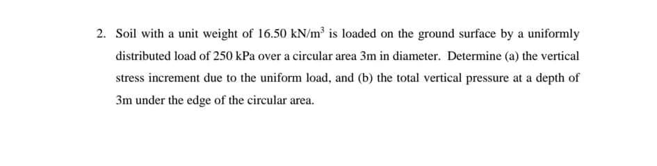 2. Soil with a unit weight of 16.50 kN/m³ is loaded on the ground surface by a uniformly
distributed load of 250 kPa over a circular area 3m in diameter. Determine (a) the vertical
stress increment due to the uniform load, and (b) the total vertical pressure at a depth of
3m under the edge of the circular area.
