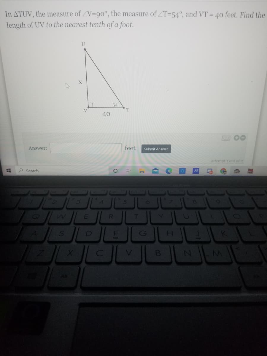 In ATUV,
length of UV to the nearest tenth of a foot.
the measure of ZV=90°, the measure of ZT=54°, and VT = 40 feet. Find the
U
54
T
40
Answer:
feet
Submit Answer
attempt i out of 2
P Search
3
51
T.
Y]
U.
JEL
D
H.
V
B
AR
