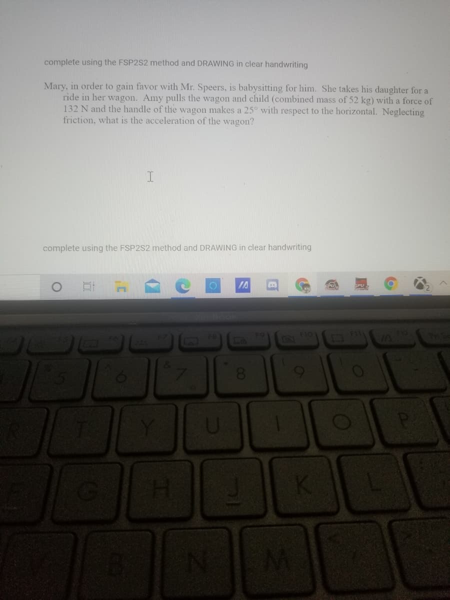 complete using the FSP2S2 method and DRAWING in clear handwriting
Mary, in order to gain favor with Mr. Speers, is babysitting for him. She takes his daughter for a
ride in her wagon. Amy pulls the wagon and child (combined mass of 52 kg) with a force of
132 N and the handle of the wagon makes a 25° with respect to the horizontal. Neglecting
friction, what is the acceleration of the wagon?
complete using the FSP2S2 method and DRAWING in clear handwriting
口
IA
F9
FIO
1.
08.
U
P
H.
