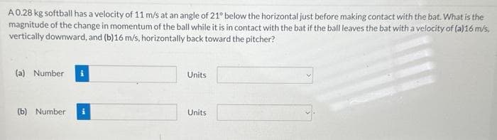 A 0.28 kg softball has a velocity of 11 m/s at an angle of 21° below the horizontal just before making contact with the bat. What is the
magnitude of the change in momentum of the ball while it is in contact with the bat if the ball leaves the bat with a velocity of (a)16 m/s,
vertically downward, and (b)16 m/s, horizontally back toward the pitcher?
(a) Number i
(b) Number
Units
Units