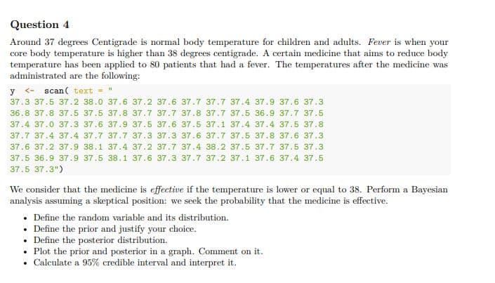 Question 4
Around 37 degrees Centigrade is normal body temperature for children and adults. Fever is when your
core body temperature is higher than 38 degrees centigrade. A certain medicine that aims to reduce body
temperature has been applied to 80 patients that had a fever. The temperatures after the medicine was
administrated are the following:
y <- scan( text = "
37.3 37.5 37.2 38.0 37.6 37.2 37.6 37.7 37.7 37.4 37.9 37.6 37.3
36.8 37.8 37.5 37.5 37.8 37.7 37.7 37.8 37.7 37.5 36.9 37.7 37.5
37.4 37.0 37.3 37.6 37.9 37.5 37.6 37.5 37.1 37.4 37.4 37.5 37.8
37.7 37.4 37.4 37.7 37.7 37.3 37.3 37.6 37.7 37.5 37.8 37.6 37.3
37.6 37.2 37.9 38.1 37.4 37.2 37.7 37.4 38.2 37.5 37.7 37.5 37.3
37.5 36.9 37.9 37.5 38.1 37.6 37.3 37.7 37.2 37.1 37.6 37.4 37.5
37.5 37.3")
We consider that the medicine is effective if the temperature is lower or equal to 38. Perform a Bayesian
analysis assuming a skeptical position: we seek the probability that the medicine is effective.
• Define the random variable and its distribution.
• Define the prior and justify your choice.
• Define the posterior distribution.
• Plot the prior and posterior in a graph. Comment on it.
Calculate a 95% credible interval and interpret it.