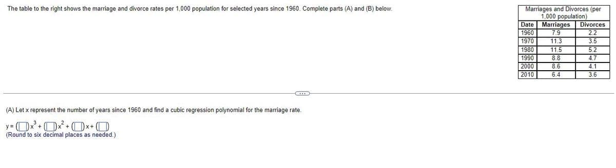 The table to the right shows the marriage and divorce rates per 1,000 population for selected years since 1960. Complete parts (A) and (B) below.
C
(A) Let x represent the number of years since 1960 and find a cubic regression polynomial for the marriage rate.
y= (x³ + x² + (x+O
(Round to six decimal places as needed.)
Marriages and Divorces (per
1,000 population)
Date
Marriages Divorces
1960
7.9
2.2
1970
11.3
3.5
1980
11.5
5.2
1990
8.8
4.7
2000
8.6
4.1
2010
6.4
3.6