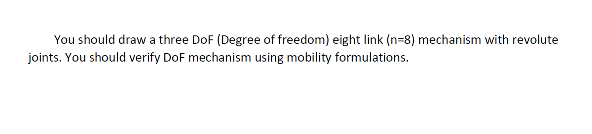 You should draw a three DoF (Degree of freedom) eight link (n=8) mechanism with revolute
joints. You should verify DoF mechanism using mobility formulations.
