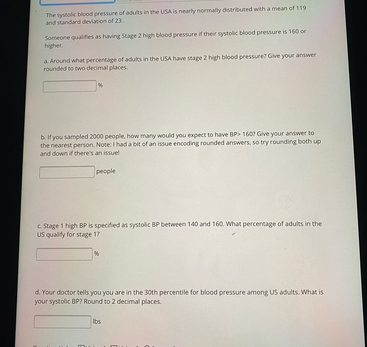 The systolic blood pressure of adults in the USA is nearly normally distributed with a mean of 119
and standard deviation of 23 .
Someone qualifies as having Stage 2 high blood pressure if their systolic blood pressure is 160 or
higher.
a. Around what percentage of adults in the USA have stage 2 high blood pressure? Give your answer
rounded to two decimal places.
b. If you sampled 2000 people, how many would you expect to have BP> 160? Give your answer to
the nearest person. Note: I had a bit of an issue encoding rounded answers, so try rounding both up
and down if there's an issue!
people
c. Stage 1 high BP is specified as systolic BP between 140 and 160. What percentage of adults in the
US qualify for stage 1?
d. Your doctor tells you you are in the 30th percentile for blood pressure among US adults. What is
your systolic BP? Round to 2 decimal places.
Ibs
