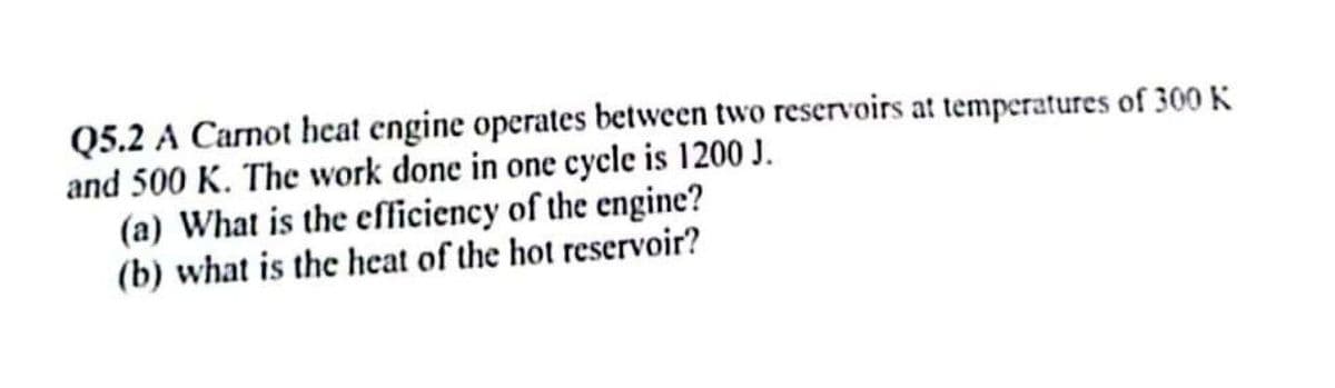 Q5.2 A Carnot heat engine operates between two reservoirs at temperatures of 300 K
and 500 K. The work done in one cycle is 1200 J.
(a) What is the efficiency of the engine?
(b) what is the heat of the hot reservoir?