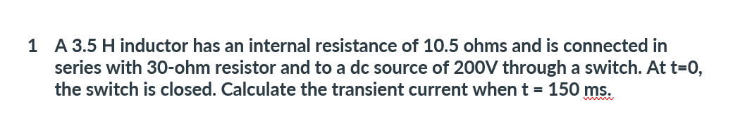 1 A 3.5 H inductor has an internal resistance of 10.5 ohms and is connected in
series with 30-ohm resistor and to a dc source of 200V through a switch. At t=0,
the switch is closed. Calculate the transient current when t = 150 ms.