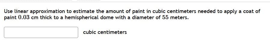 Use linear approximation to estimate the amount of paint in cubic centimeters needed to apply a coat of
paint 0.03 cm thick to a hemispherical dome with a diameter of 55 meters.
cubic centimeters
